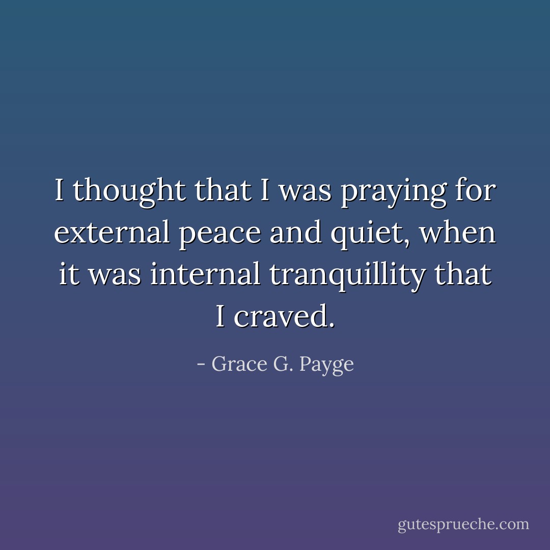 I thought that I was praying for external peace and quiet, when it was internal tranquillity that I craved. - Grace G. Payge
