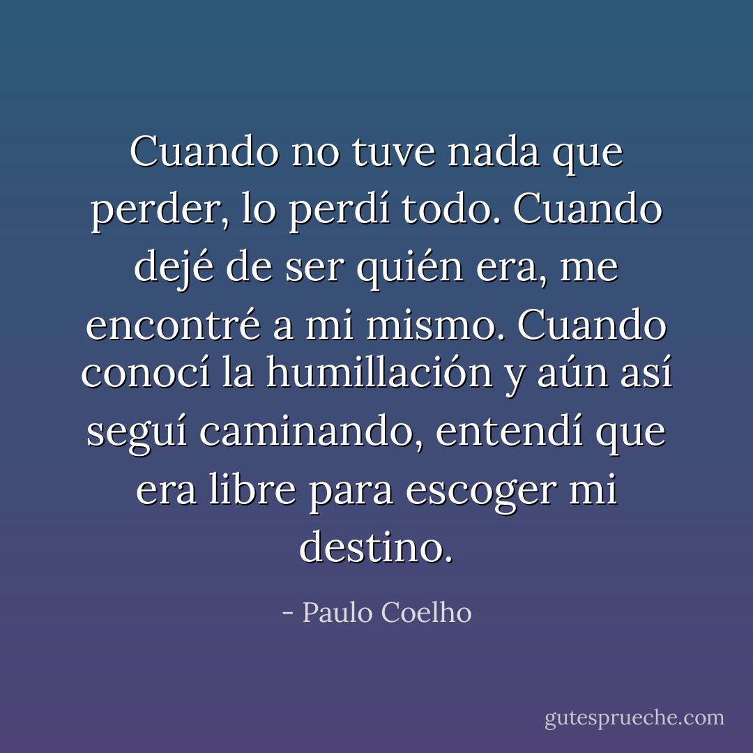 Cuando no tuve nada que perder, lo perdí todo. Cuando dejé de ser quién era, me encontré a mi mismo. Cuando conocí la humillación y aún así seguí caminando, entendí que era libre para escoger mi destino. - Paulo Coelho