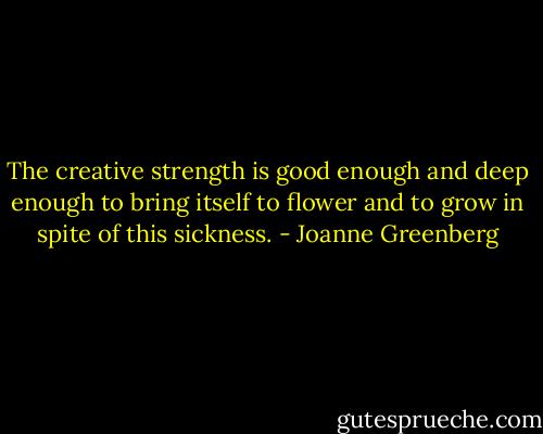 The creative strength is good enough and deep enough to bring itself to flower and to grow in spite of this sickness. - Joanne Greenberg