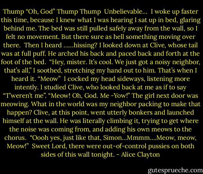 Thump<br />“Oh, God”<br />Thump Thump<br /><br />Unbelievable…<br /><br />I woke up faster this time, because I knew what I was hearing I sat up in bed, glaring behind me. The bed was still pulled safely away from the wall, so I felt no movement. But there sure as hell something moving over there.<br /><br />Then I heard ……hissing?<br />I looked down at Clive, whose tail was at full puff. He arched his back and paced back and forth at the foot of the bed.<br /><br />“Hey, mister. It’s cool. We just got a noisy neighbor, that’s all,” I soothed, stretching my hand out to him. That’s when I heard it. “Meow” <br />I cocked my head sideways, listening more intently. I studied Clive, who looked back at me as if to say “T’weren’t me”.<br />“Meow! Oh, God. Me -Yow!”<br />The girl next door was meowing. What in the world was my neighbor packing to make that happen?<br />Clive, at this point, went utterly bonkers and launched himself at the wall. He was literally climbing it, trying to get where the noise was coming from, and adding his own meows to the chorus.<br /><br />“Oooh yes, just like that, Simon…Mmmm….Meow, meow, Meow!”<br /><br />Sweet Lord, there were out-of-control pussies on both sides of this wall tonight. - Alice Clayton