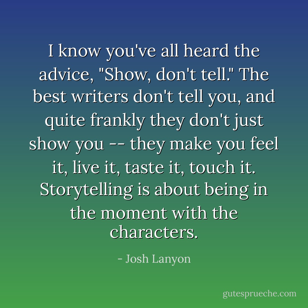 I know you've all heard the advice, "Show, don't tell." The best writers don't tell you, and quite frankly they don't just show you -- they make you feel it, live it, taste it, touch it. Storytelling is about being in the moment with the characters. - Josh Lanyon