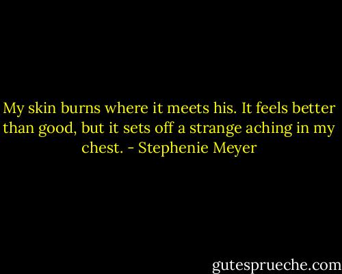 My skin burns where it meets his. It feels better than good, but it sets off a strange aching in my chest. - Stephenie Meyer