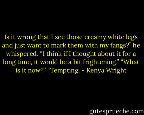 Is it wrong that I see those creamy white legs and just want to mark them with my fangs?” he whispered.<br />“I think if I thought about it for a long time, it would be a bit frightening.”<br />“What is it now?”<br />“Tempting. - Kenya Wright