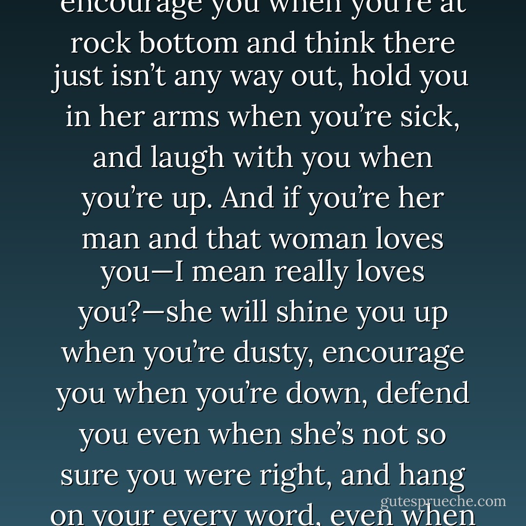 If you are her man, she will talk to you until there just<br />aren’t any more words left to say, encourage you when you’re<br />at rock bottom and think there just isn’t any way out, hold you<br />in her arms when you’re sick, and laugh with you when you’re<br />up. And if you’re her man and that woman loves you—I mean<br />really loves you?—she will shine you up when you’re dusty,<br />encourage you when you’re down, defend you even when she’s<br />not so sure you were right, and hang on your every word, even<br />when you’re not saying anything worth listening to. - Steve  Harvey