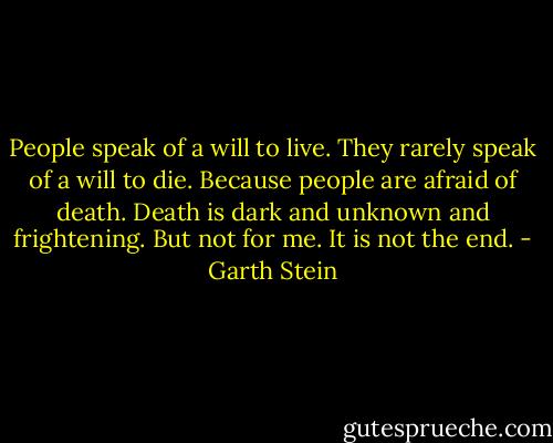 People speak of a will to live. They rarely speak of a will to die. Because people are afraid of death. Death is dark and unknown and frightening. But not for me. It is not the end. - Garth Stein