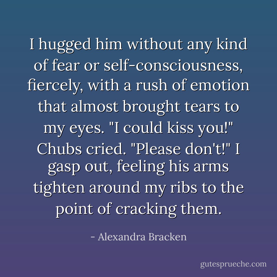 I hugged him without any kind of fear or self-consciousness, fiercely, with a rush of emotion that almost brought tears to my eyes.<br />"I could kiss you!" Chubs cried.<br />"Please don't!" I gasp out, feeling his arms tighten around my ribs to the point of cracking them. - Alexandra Bracken