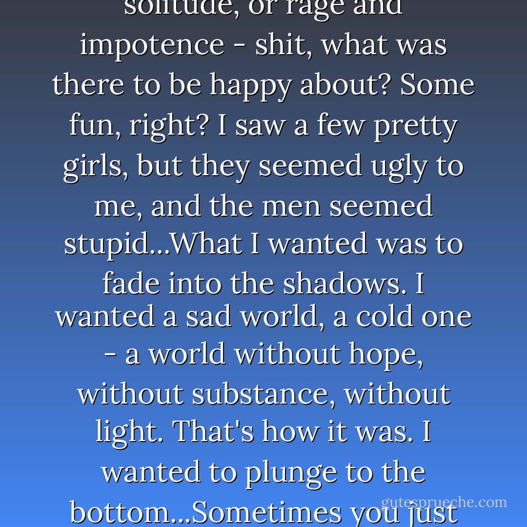 Still, when I looked behind the faces of those around me, all I saw was insanity, unrest, and anguish; or suffering, fear, and loneliness; or boredom, or solitude, or rage and impotence - shit, what was there to be happy about? Some fun, right? I saw a few pretty girls, but they seemed ugly to me, and the men seemed stupid...What I wanted was to fade into the shadows. I wanted a sad world, a cold one - a world without hope, without substance, without light. That's how it was. I wanted to plunge to the bottom...Sometimes you just want to see the whole show fold - the sky fall. Anyway, this was my state of mind, and I hadn't drunk a drop. - Philippe Djian