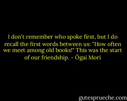 I don't remember who spoke first, but I do recall the first words between us: "How often we meet among old books!"<br />This was the start of our friendship. - Ōgai Mori