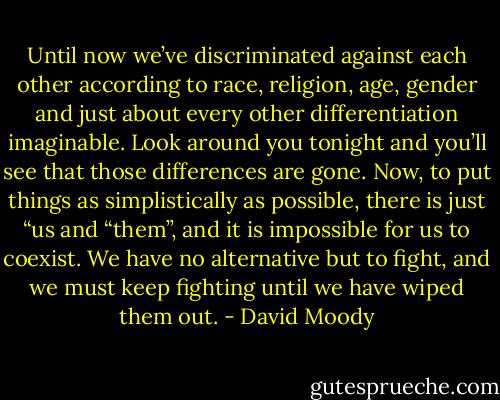 Until now we’ve discriminated against each other according to race, religion, age, gender and just about every other differentiation imaginable. Look around you tonight and you’ll see that those differences are gone. Now, to put things as simplistically as possible, there is just “us and “them”, and it is impossible for us to coexist. We have no alternative but to fight, and we must keep fighting until we have wiped them out. - David Moody