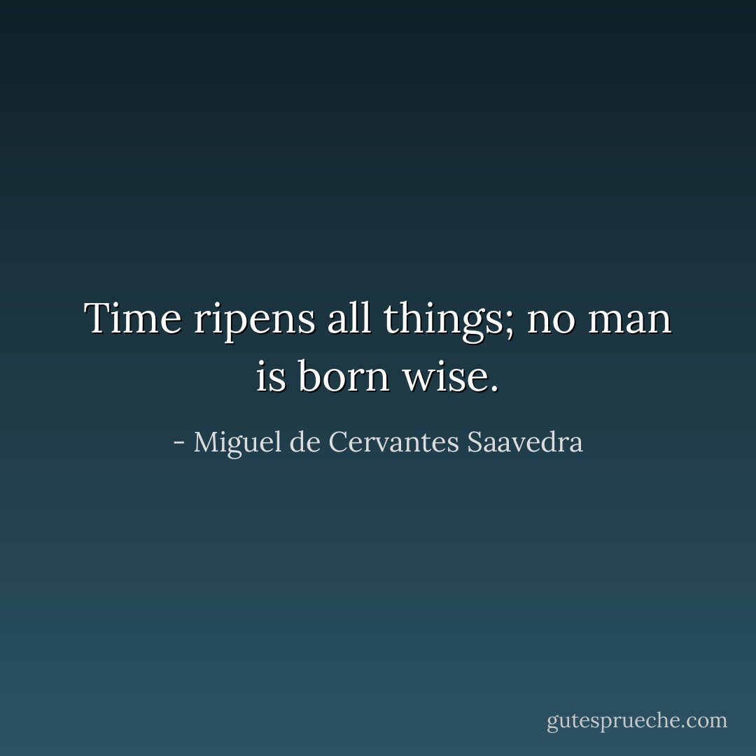 Time ripens all things; no man is born wise. - Miguel de Cervantes Saavedra