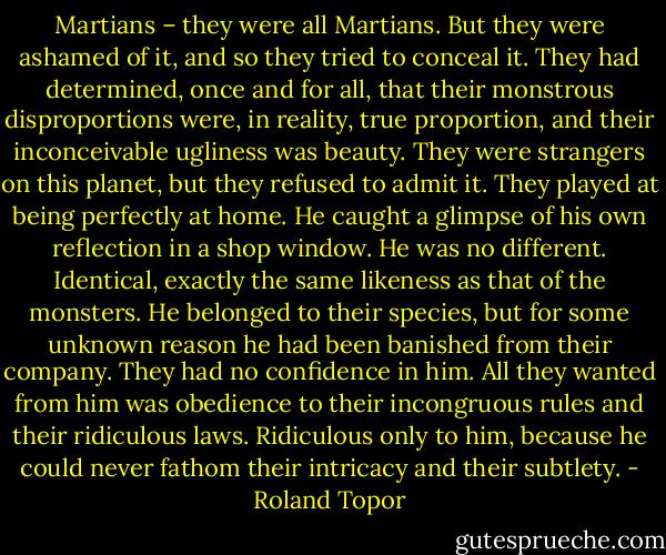 Martians – they were all Martians. But they were ashamed of it, and so they tried to conceal it. They had determined, once and for all, that their monstrous disproportions were, in reality, true proportion, and their inconceivable ugliness was beauty. They were strangers on this planet, but they refused to admit it. They played at being perfectly at home. He caught a glimpse of his own reflection in a shop window. He was no different. Identical, exactly the same likeness as that of the monsters. He belonged to their species, but for some unknown reason he had been banished from their company. They had no confidence in him. All they wanted from him was obedience to their incongruous rules and their ridiculous laws. Ridiculous only to him, because he could never fathom their intricacy and their subtlety. - Roland Topor