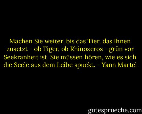 Machen Sie weiter, bis das Tier, das Ihnen zusetzt - ob Tiger, ob Rhinozeros - grün vor Seekranheit ist. Sie müssen hören, wie es sich die Seele aus dem Leibe spuckt. - Yann Martel