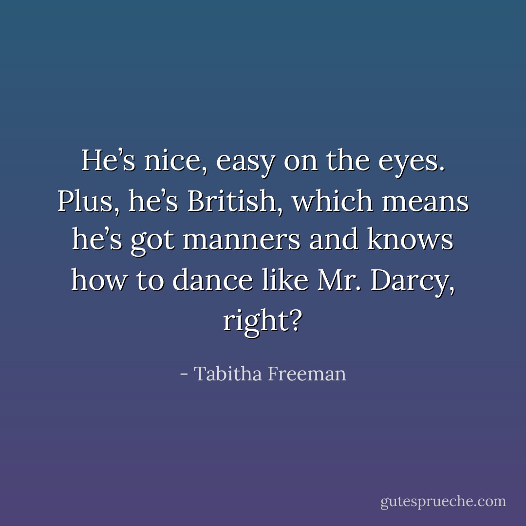 He’s nice, easy on the eyes. Plus, he’s British, which means he’s got manners and knows how to dance like Mr. Darcy, right? - Tabitha Freeman