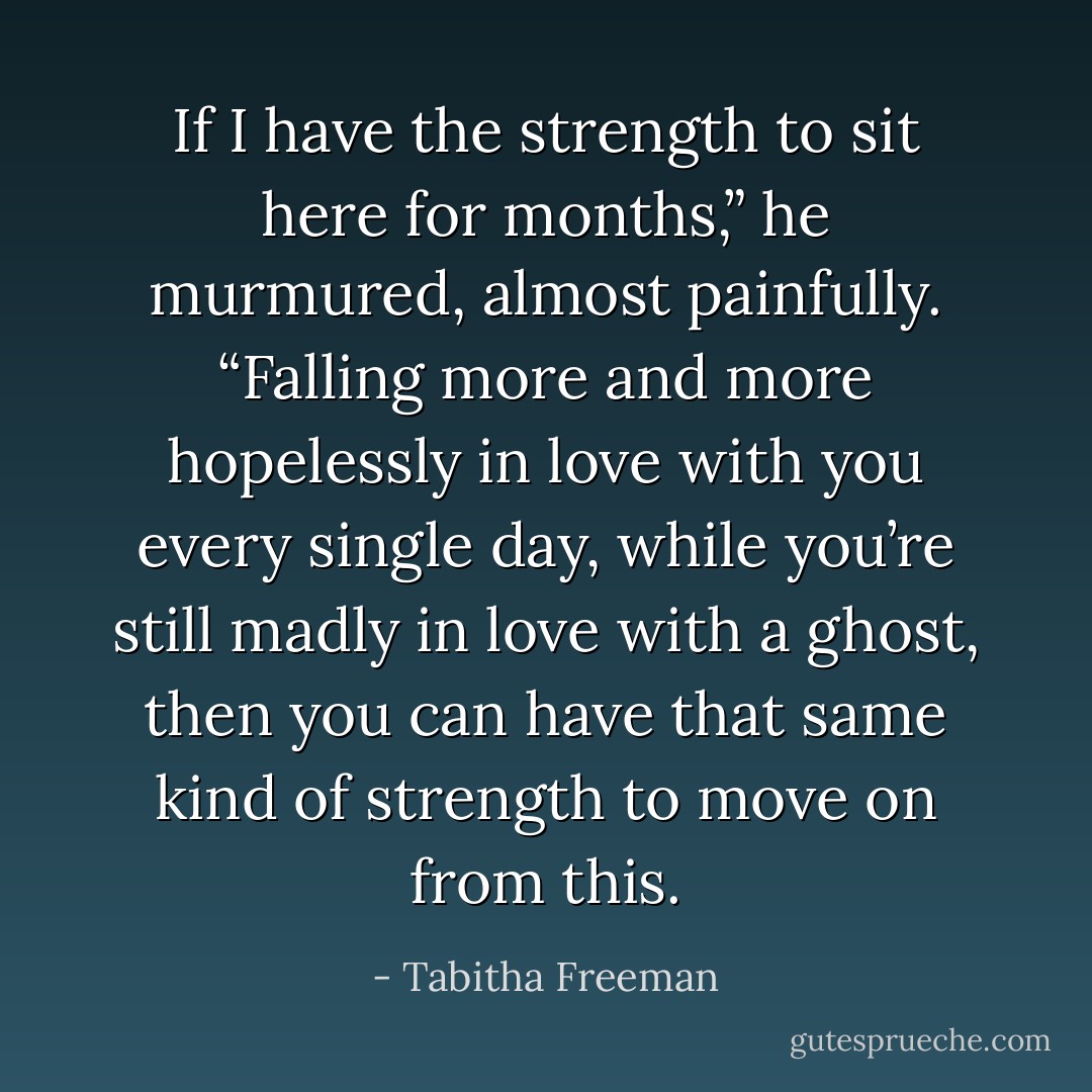 If I have the strength to sit here for months,” he murmured, almost painfully. “Falling more and more hopelessly in love with you every single day, while you’re still madly in love with a ghost, then you can have that same kind of strength to move on from this. - Tabitha Freeman