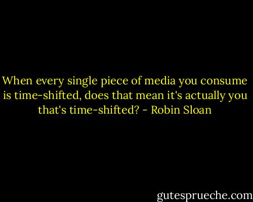 When every single piece of media you consume is time-shifted, does that mean it's actually you that's time-shifted? - Robin Sloan