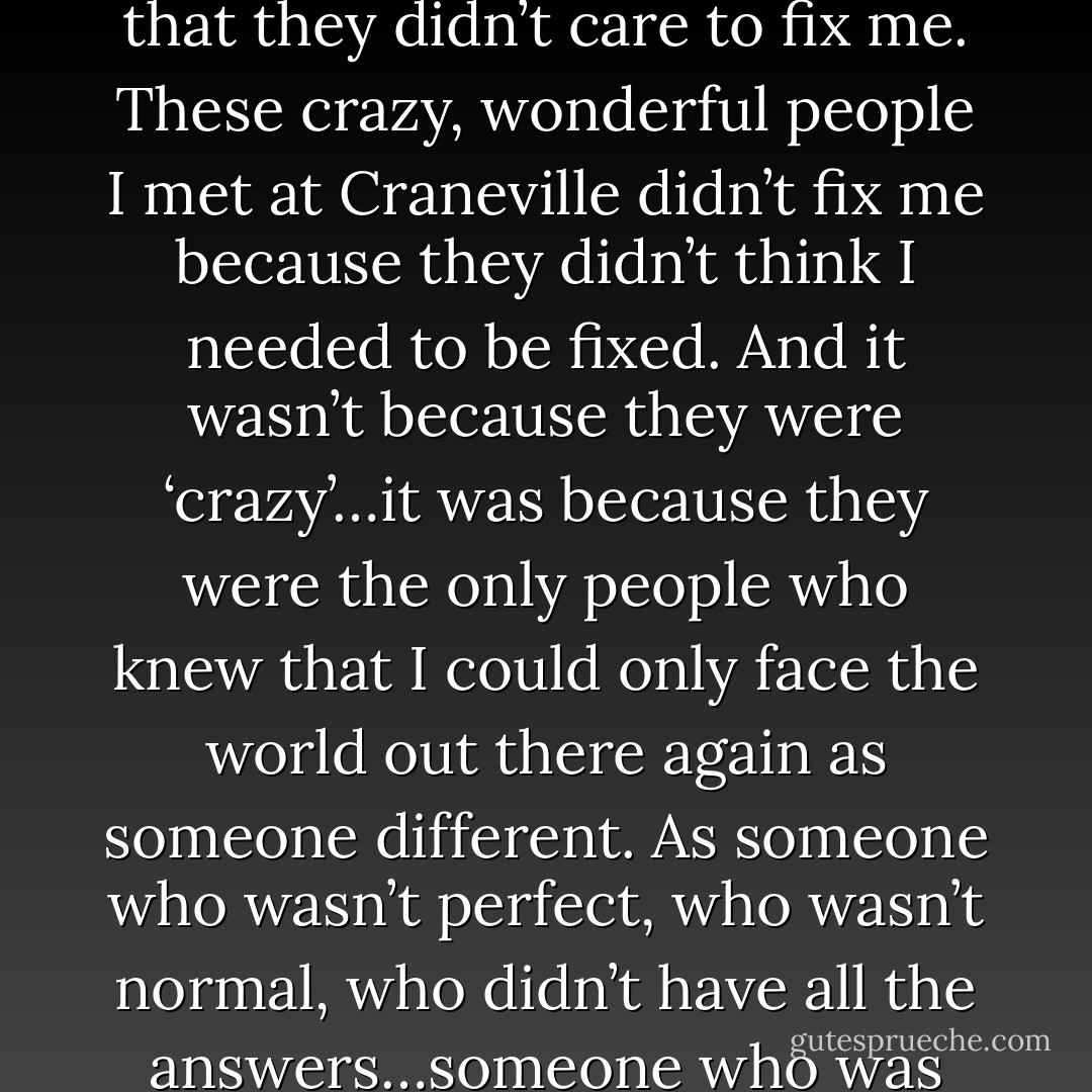 I’ll always be broken,” I went on. “Because when I came here, no one fixed me. It’s not that they didn’t care to fix me. These crazy, wonderful people I met at Craneville didn’t fix me because they didn’t think I needed to be fixed. And it wasn’t because they were ‘crazy’…it was because they were the only people who knew that I could only face the world out there again as someone different. As someone who wasn’t perfect, who wasn’t normal, who didn’t have all the answers…someone who was somehow ‘fixed’ by being broken. - Tabitha Freeman