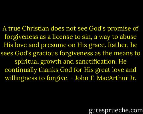 A true Christian does not see God's promise of forgiveness as a license to sin, a way to abuse His love and presume on His grace. Rather, he sees God's gracious forgiveness as the means to spiritual growth and sanctification. He continually thanks God for His great love and willingness to forgive. - John F. MacArthur Jr.