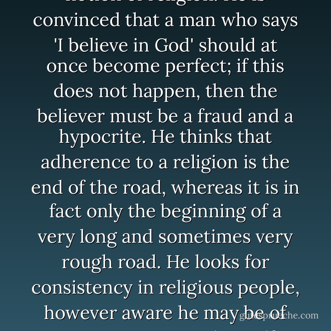 The agnostic has a very curious notion of religion. He is convinced that a man who says 'I believe in God' should at once become perfect; if this does not happen, then the believer must be a fraud and a hypocrite. He thinks that adherence to a religion is the end of the road, whereas it is in fact only the beginning of a very long and sometimes very rough road. He looks for consistency in religious people, however aware he may be of inconsistencies in himself - Charles Le Gai Eaton