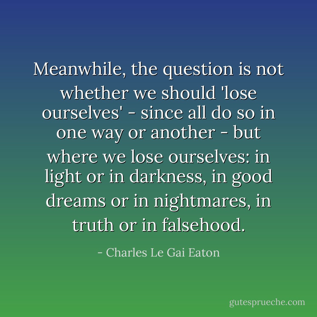 Meanwhile, the question is not whether we should 'lose ourselves' - since all do so in one way or another - but where we lose ourselves: in light or in darkness, in good dreams or in nightmares, in truth or in falsehood. - Charles Le Gai Eaton