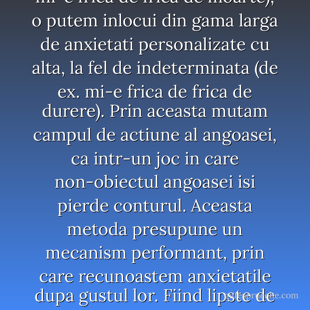 Pornind de la «metoda Tillich» de inlocuire a angoasei cu frica, am putea gandi un alt mecanism de aparare in fata angoasei, desprins din metodologia nihilista (si anume fight fire with fire). Presupune un efort mental considerabil, cel de a inlocui o indeterminare anxioasa cu alta (absenta obiectului este tocmai miza acestui efort), mai exact un efort de imaginatie, prin care este ceruta o anumita putere de absetractie: ca si cum am cartografia un neant si apoi l-am inlocui cu altul. Presupunand ca recunoastem angoasa, in ciuda absentei definite a obiectului (de ex. mi-e frica de frica de moarte), o putem inlocui din gama larga de anxietati personalizate cu alta, la fel de indeterminata (de ex. mi-e frica de frica de durere). Prin aceasta mutam campul de actiune al angoasei, ca intr-un joc in care non-obiectul angoasei isi pierde conturul. Aceasta metoda presupune un mecanism performant, prin care recunoastem anxietatile dupa gustul lor. Fiind lipste de obiect, ele pot fi identificate dupa o anumuia culoare: important este sa le imprimam acea culoare, care ne permite sa luptam impotriva lor; inregistrandu-le, ele devin (aproximativ) benigne. De exemplu, angoasa cu care suntem obisnuiti poate fi mai usor de combatut decat cea care vine pe neasteptate. Nu poate fi vorba de cunoastere aici, pentru ca absenta obiectului paralizeaza aspectele cognitive, ci de o anumita intuitie, care transfera conturul unei angoase pe profilul alteia (cu care suntem relativ obisnuiti sa convietuim). - Ştefan Bolea