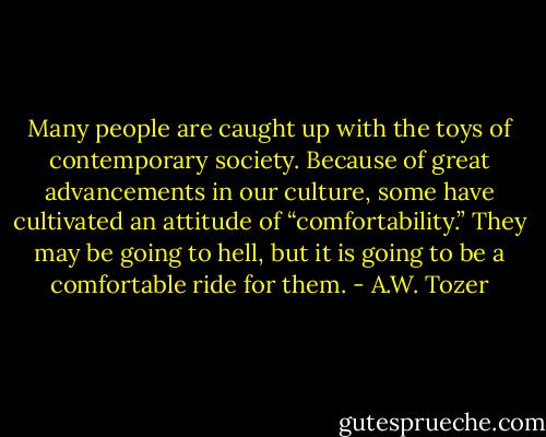Many people are caught up with the toys of contemporary society. Because of great advancements in our culture, some have cultivated an attitude of “comfortability.” They may be going to hell, but it is going to be a comfortable ride for them. - A.W. Tozer