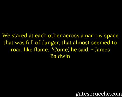 We stared at each other across a narrow space that was full of danger, that almost seemed to roar, like flame.<br /><br />‘Come,’ he said. - James Baldwin