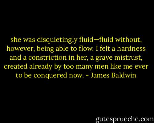 she was disquietingly fluid—fluid without, however, being able to flow. I felt a hardness and a constriction in her, a grave mistrust, created already by too many men like me ever to be conquered now. - James Baldwin
