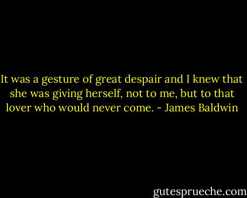 It was a gesture of great despair and I knew that she was giving herself, not to me, but to that lover who would never come. - James Baldwin
