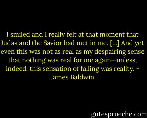 I smiled and I really felt at that moment that Judas and the Savior had met in me. [...] And yet even this was not as real as my despairing sense that nothing was real for me again—unless, indeed, this sensation of falling was reality. - James Baldwin
