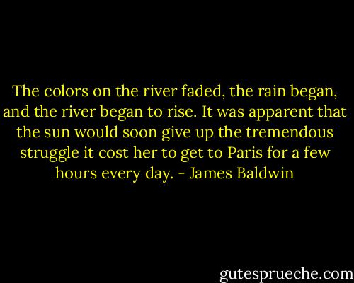 The colors on the river faded, the rain began, and the river began to rise. It was apparent that the sun would soon give up the tremendous struggle it cost her to get to Paris for a few hours every day. - James Baldwin
