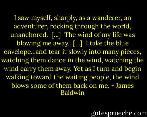 I saw myself, sharply, as a wanderer, an adventurer, rocking through the world, unanchored.<br /><br />[...]<br /><br />The wind of my life was blowing me away.<br /><br />[...]<br /><br />I take the blue envelope...and tear it slowly into many pieces, watching them dance in the wind, watching the wind carry them away. Yet as I turn and begin walking toward the waiting people, the wind blows some of them back on me. - James Baldwin
