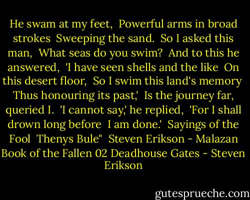 He swam at my feet, <br />Powerful arms in broad strokes <br />Sweeping the sand. <br />So I asked this man, <br />What seas do you swim? <br />And to this he answered, <br />'I have seen shells and the like <br />On this desert floor, <br />So I swim this land's memory <br />Thus honouring its past,' <br />Is the journey far, queried I. <br />'I cannot say,' he replied, <br />'For I shall drown long before <br />I am done.'<br /><br />Sayings of the Fool <br />Thenys Bule"<br /><br />Steven Erikson - Malazan Book of the Fallen 02<br />Deadhouse Gates - Steven Erikson