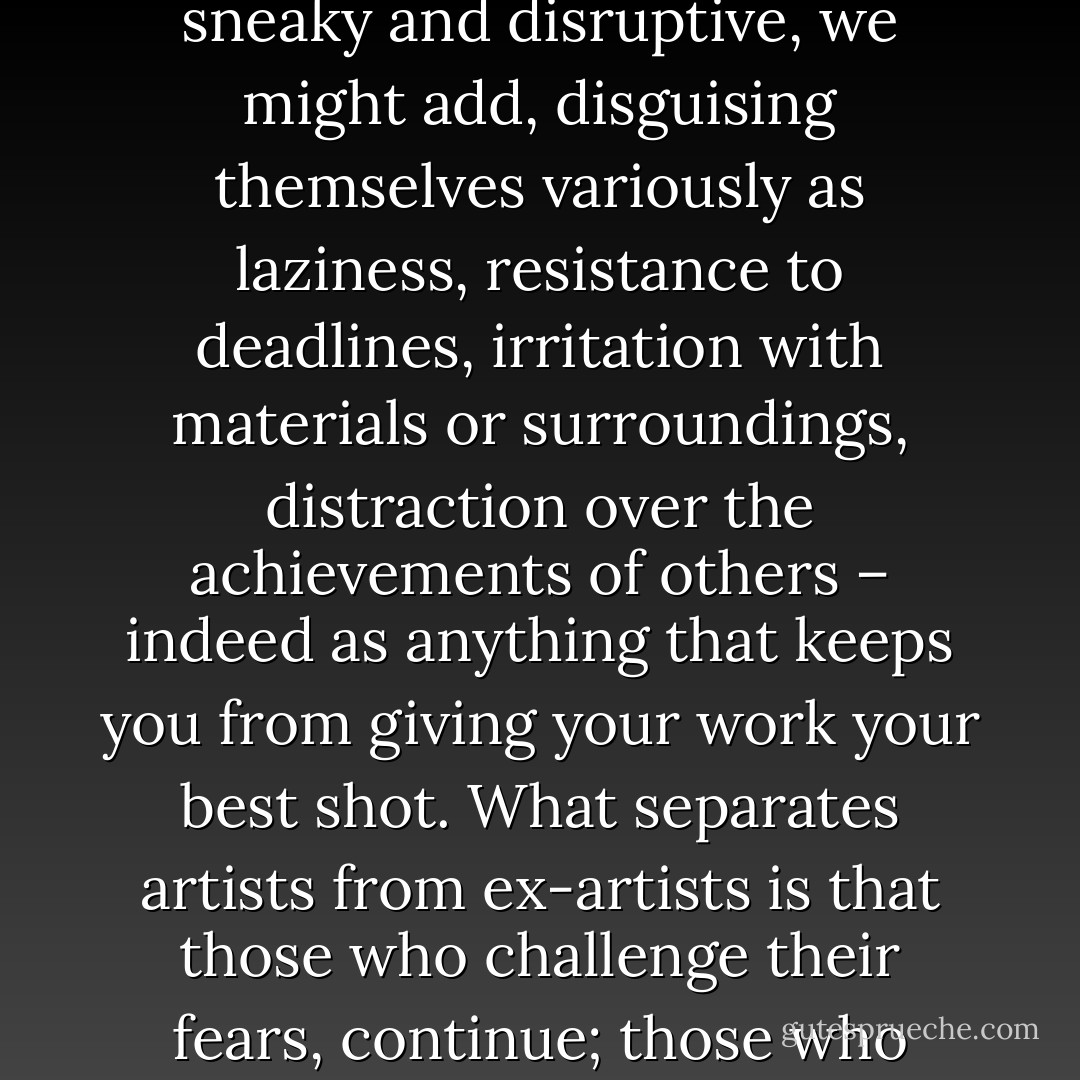 Art is a high calling – fears are coincidental. Coincidental, sneaky and disruptive, we might add, disguising themselves variously as laziness, resistance to deadlines, irritation with materials or surroundings, distraction over the achievements of others – indeed as anything that keeps you from giving your work your best shot. What separates artists from ex-artists is that those who challenge their fears, continue; those who don't, quit. - David Bayles
