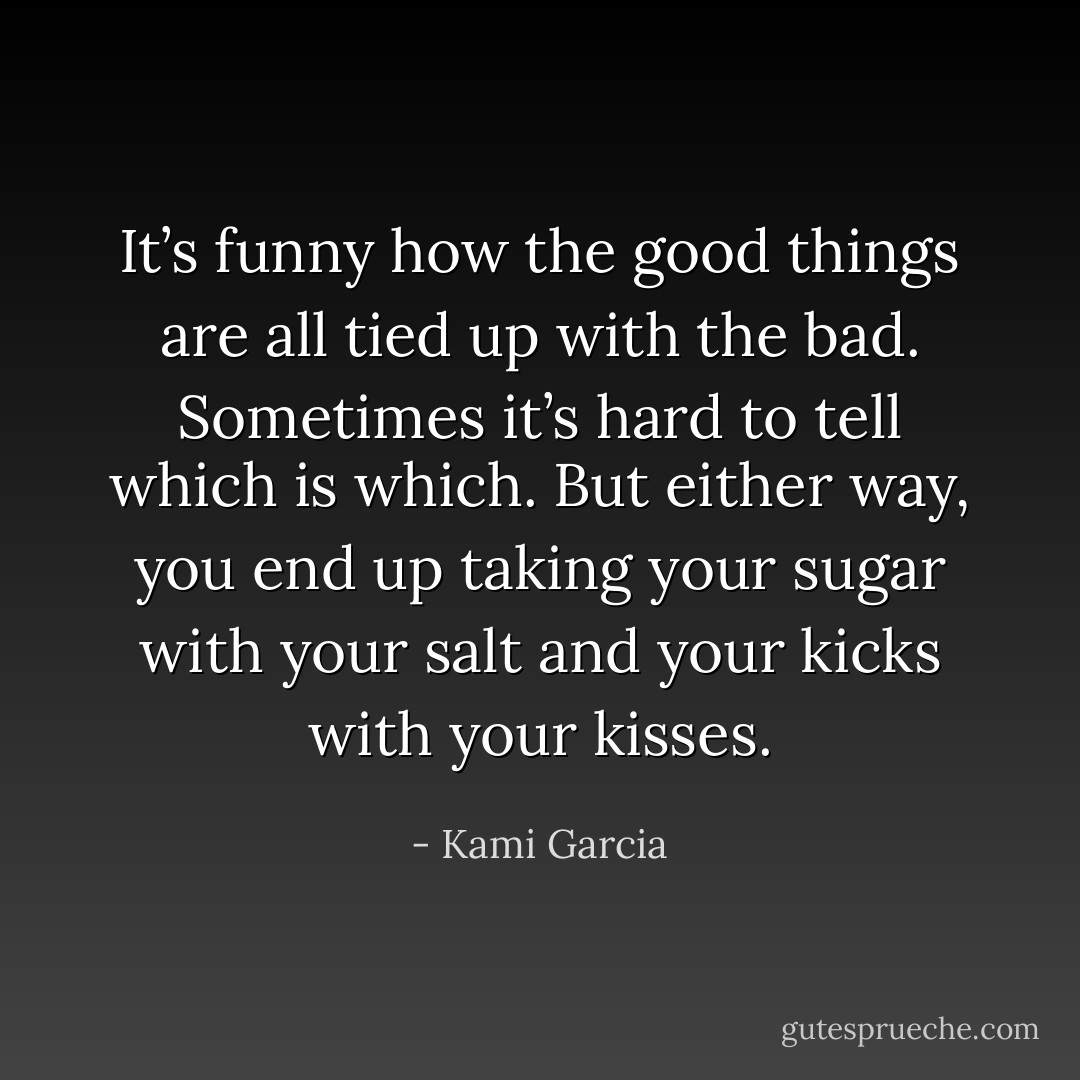 It’s funny how the good things are all tied up with the bad. Sometimes it’s hard to tell which is which. But either way, you end up taking your sugar with your salt and your kicks with your kisses. - Kami Garcia