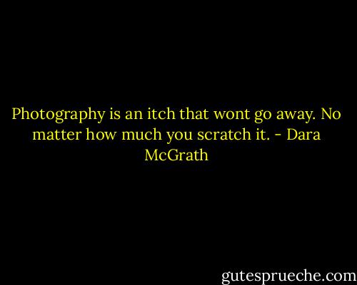 Photography is an itch that wont go away. No matter how much you scratch it. - Dara McGrath