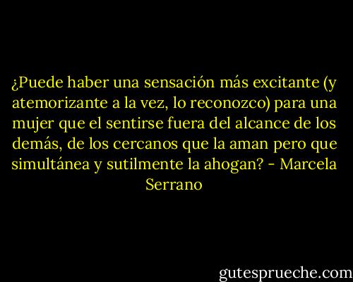 ¿Puede haber una sensación más excitante (y atemorizante a la vez, lo reconozco) para una mujer que el sentirse fuera del alcance de los demás, de los cercanos que la aman pero que simultánea y sutilmente la ahogan? - Marcela Serrano