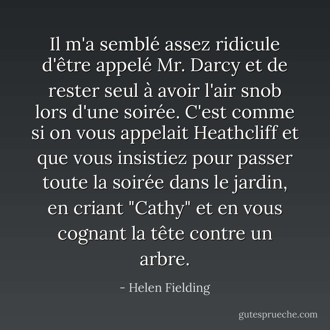 Il m'a semblé assez ridicule d'être appelé Mr. Darcy et de rester seul à avoir l'air snob lors d'une soirée. C'est comme si on vous appelait Heathcliff et que vous insistiez pour passer toute la soirée dans le jardin, en criant "Cathy" et en vous cognant la tête contre un arbre. - Helen Fielding