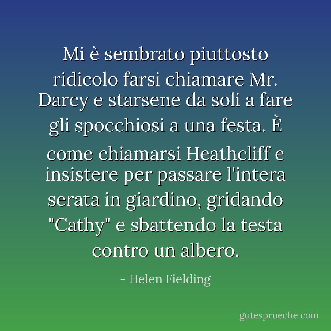 Mi è sembrato piuttosto ridicolo farsi chiamare Mr. Darcy e starsene da soli a fare gli spocchiosi a una festa. È come chiamarsi Heathcliff e insistere per passare l'intera serata in giardino, gridando "Cathy" e sbattendo la testa contro un albero. - Helen Fielding