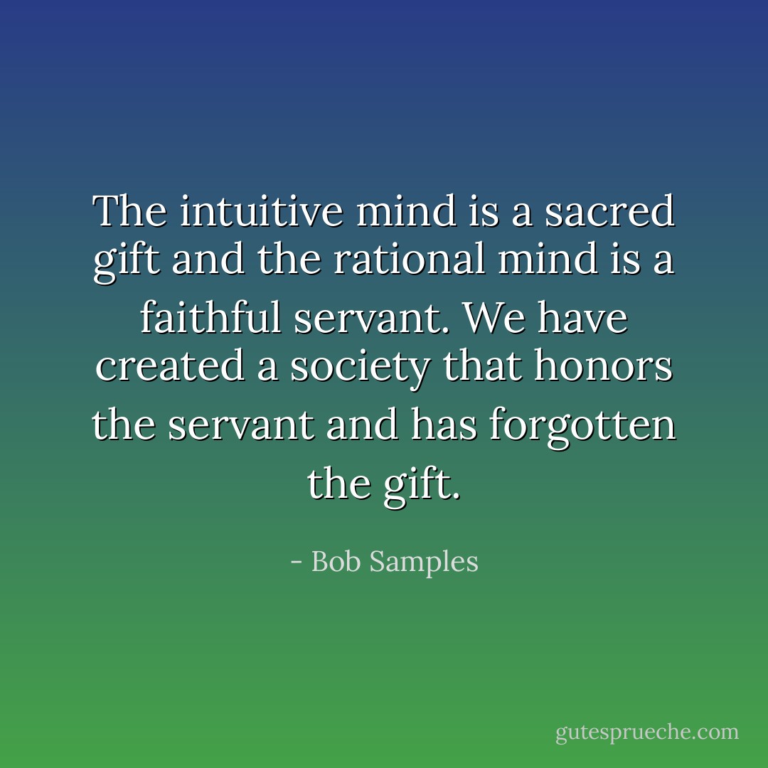 The intuitive mind is a sacred gift and the rational mind is a faithful servant. We have created a society that honors the servant and has forgotten the gift. - Bob Samples