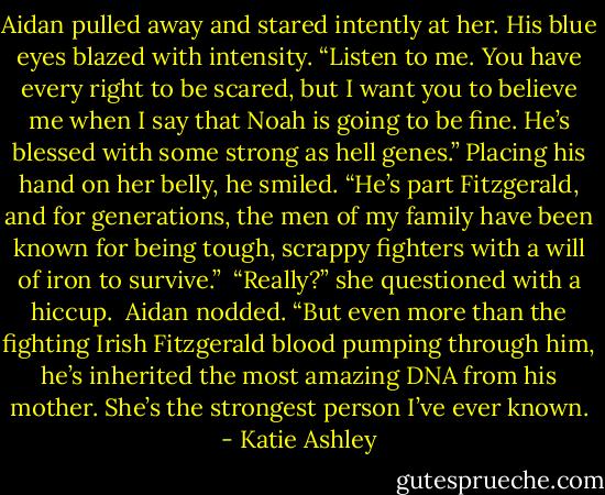 Aidan pulled away and stared intently at her. His blue eyes blazed with intensity. “Listen to me. You have every right to be scared, but I want you to believe me when I say that Noah is going to be fine. He’s blessed with some strong as hell genes.” Placing his hand on her belly, he smiled. “He’s part Fitzgerald, and for generations, the men of my family have been known for being tough, scrappy fighters with a will of iron to survive.”<br /><br />“Really?” she questioned with a hiccup.<br /><br />Aidan nodded. “But even more than the fighting Irish Fitzgerald blood pumping through him, he’s inherited the most amazing DNA from his mother. She’s the strongest person I’ve ever known. - Katie Ashley