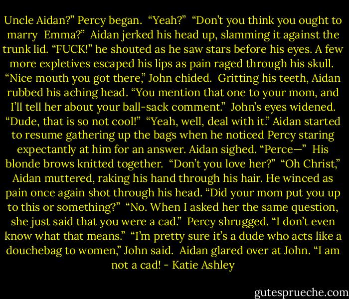 Uncle Aidan?” Percy began.<br /><br />“Yeah?”<br /><br />“Don’t you think you ought to marry <br />Emma?”<br /><br />Aidan jerked his head up, slamming it against the trunk lid. “FUCK!” he shouted as he saw stars before his eyes. A few more expletives escaped his lips as pain raged through his skull.<br /><br />“Nice mouth you got there,” John chided.<br /><br />Gritting his teeth, Aidan rubbed his aching head. “You mention that one to your mom, and I’ll tell her about your ball-sack comment.”<br /><br />John’s eyes widened. “Dude, that is so not cool!”<br /><br />“Yeah, well, deal with it.” Aidan started to resume gathering up the bags when he noticed Percy staring expectantly at him for an answer. Aidan sighed. “Perce—”<br /><br />His blonde brows knitted together. <br />“Don’t you love her?”<br /><br />“Oh Christ,” Aidan muttered, raking his hand through his hair. He winced as pain once again shot through his head. “Did your mom put you up to this or something?”<br /><br />“No. When I asked her the same question, she just said that you were a cad.” <br />Percy shrugged. “I don’t even know what that means.”<br /><br />“I’m pretty sure it’s a dude who acts like a douchebag to women,” John said.<br /><br />Aidan glared over at John. “I am not a cad! - Katie Ashley
