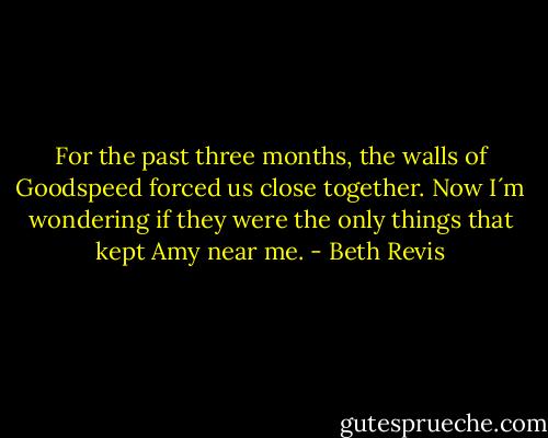 For the past three months, the walls of Goodspeed forced us close together. Now I´m wondering if they were the only things that kept Amy near me. - Beth Revis