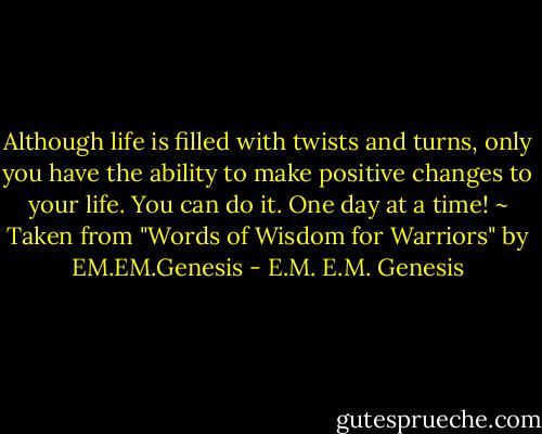 Although life is filled with twists and turns, only you have the ability to make positive changes to your life. You can do it. One day at a time! ~ Taken from "Words of Wisdom for Warriors" by EM.EM.Genesis - E.M. E.M. Genesis