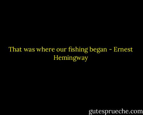 That was where our fishing began - Ernest Hemingway