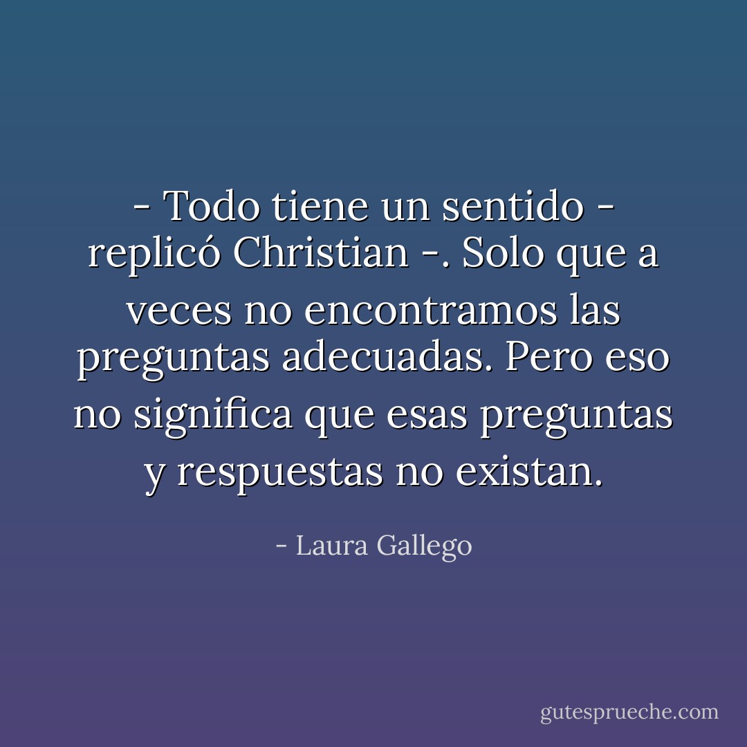 - Todo tiene un sentido - replicó Christian -. Solo que a veces no encontramos las preguntas adecuadas. Pero eso no significa que esas preguntas y respuestas no existan. - Laura Gallego