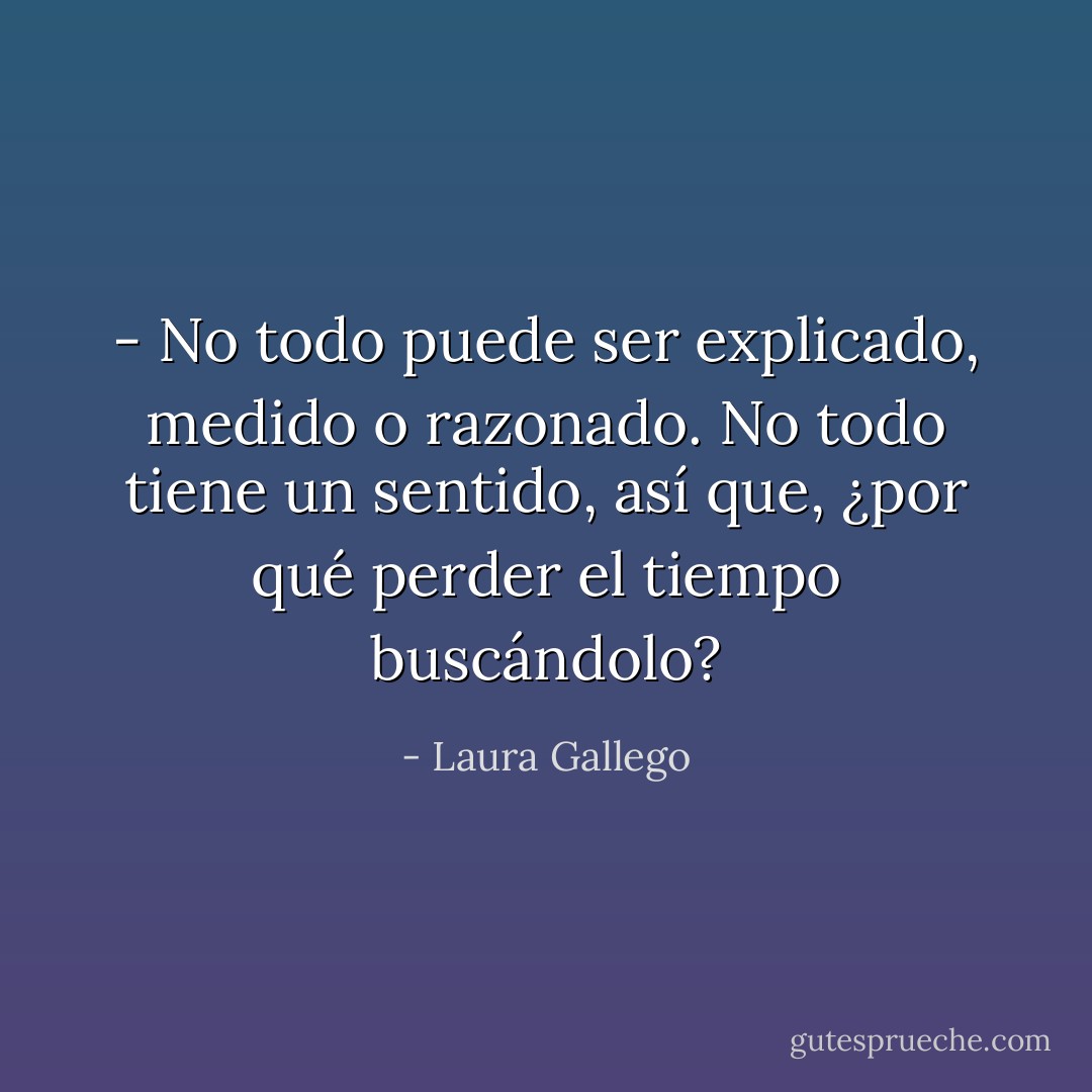 - No todo puede ser explicado, medido o razonado. No todo tiene un sentido, así que, ¿por qué perder el tiempo buscándolo? - Laura Gallego