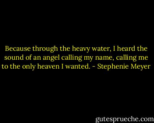 Because through the heavy water, I heard the sound of an angel calling my name, calling me to the only heaven I wanted. - Stephenie Meyer