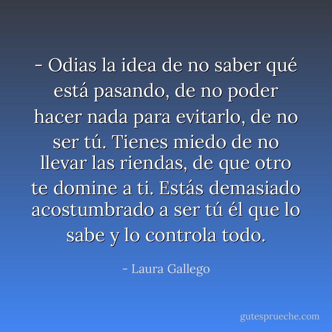 - Odias la idea de no saber qué está pasando, de no poder hacer nada para evitarlo, de no ser tú. Tienes miedo de no llevar las riendas, de que otro te domine a ti. Estás demasiado acostumbrado a ser tú él que lo sabe y lo controla todo. - Laura Gallego