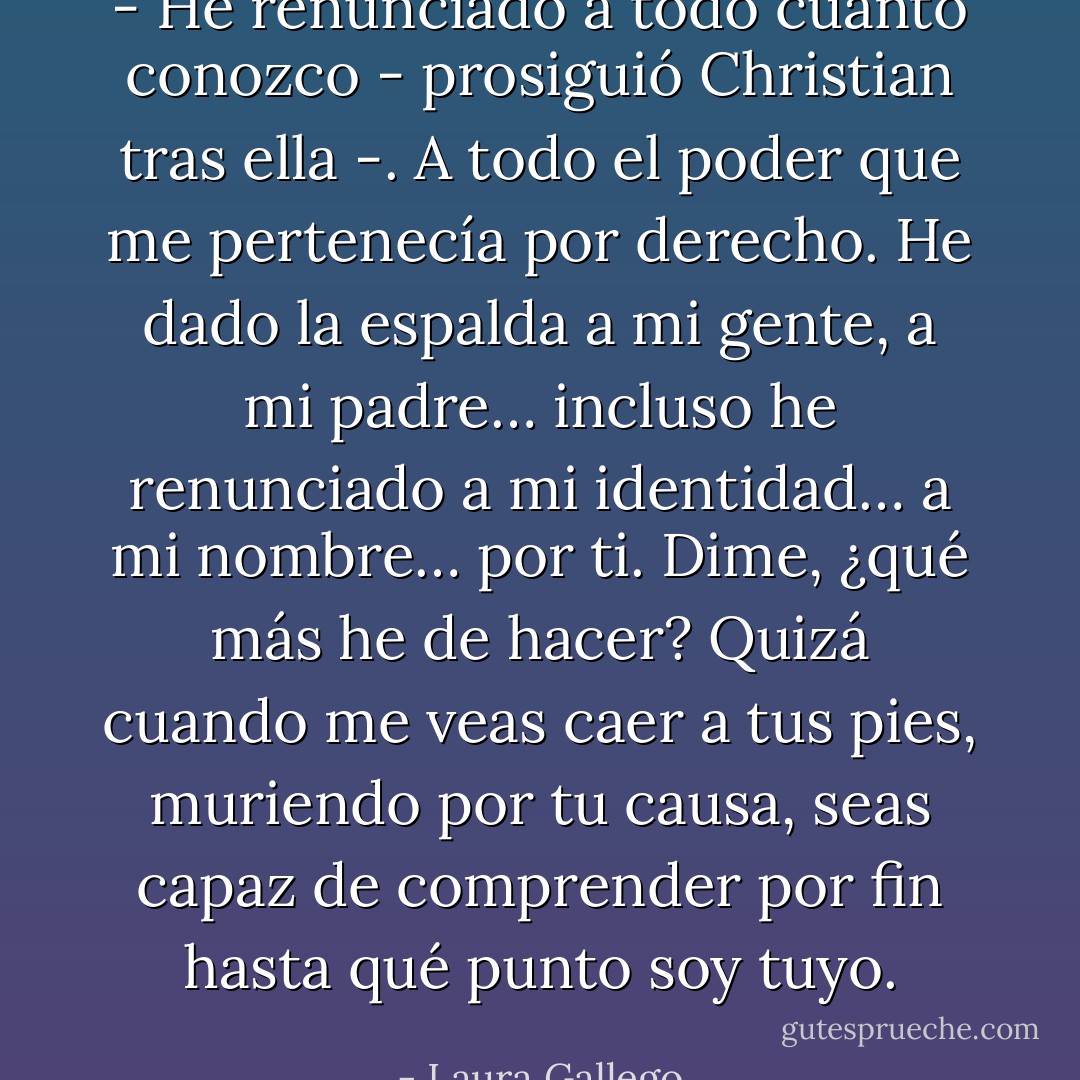 - He renunciado a todo cuanto conozco - prosiguió Christian tras ella -. A todo el poder que me pertenecía por derecho. He dado la espalda a mi gente, a mi padre… incluso he renunciado a mi identidad… a mi nombre… por ti. Dime, ¿qué más he de hacer? Quizá cuando me veas caer a tus pies, muriendo por tu causa, seas capaz de comprender por fin hasta qué punto soy tuyo. - Laura Gallego
