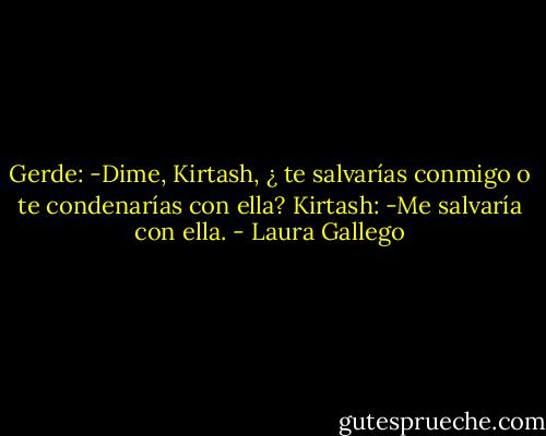 Gerde: -Dime, Kirtash, ¿ te salvarías conmigo o te condenarías con ella? Kirtash: -Me salvaría con ella. - Laura Gallego